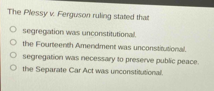 the plessy v. ferguson ruling stated that\nsegregation was unconstitutional.\nthe fourteenth amendment was unconstitutional.\nsegregation was necessary to preserve public peace.\nthe separate car act was unconstitutional.