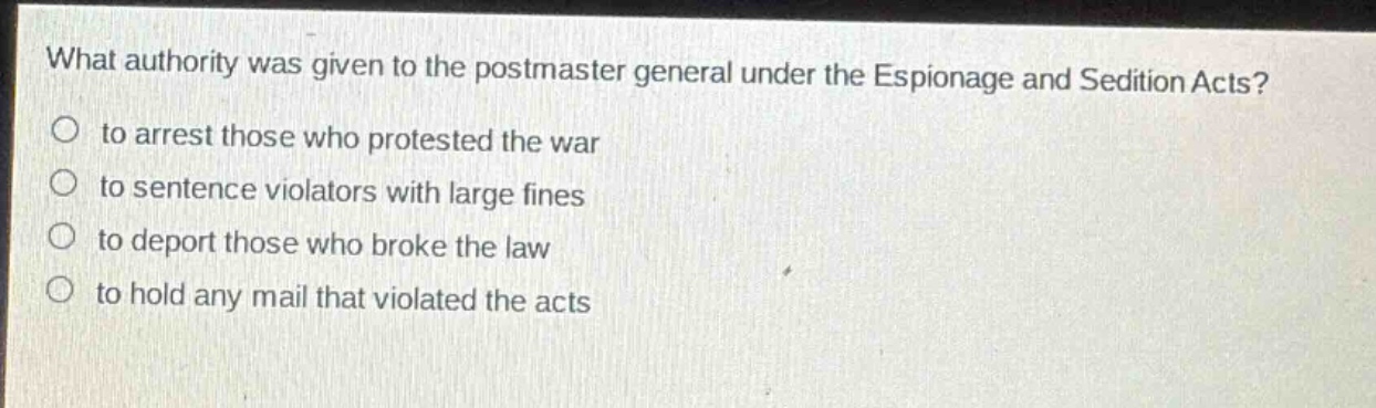 what authority was given to the postmaster general under the espionage and sedition acts?\no to arrest those who protested the war\no to sentence violators with large fines\no to deport those who broke the law\no to hold any mail that violated the acts