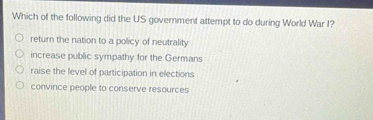 which of the following did the us government attempt to do during world war i?\nreturn the nation to a policy of neutrality\nincrease public sympathy for the germans\nraise the level of participation in elections\nconvince people to conserve resources
