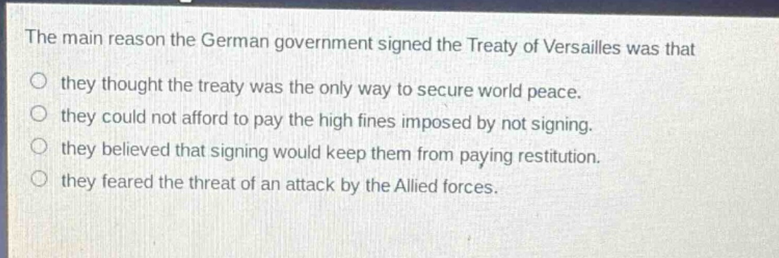 the main reason the german government signed the treaty of versailles was that\no they thought the treaty was the only way to secure world peace.\no they could not afford to pay the high fines imposed by not signing.\no they believed that signing would keep them from paying restitution.\no they feared the threat of an attack by the allied forces.
