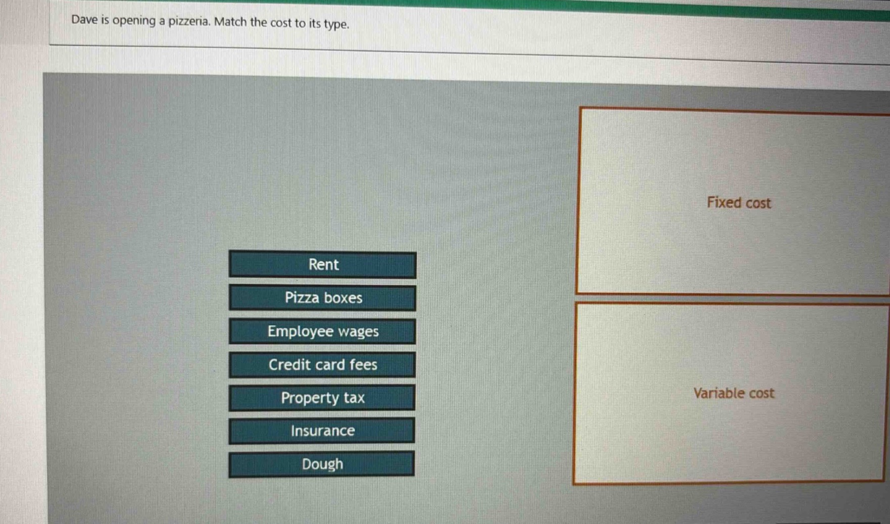 dave is opening a pizzeria. match the cost to its type. rent pizza boxes employee wages credit card fees property tax insurance dough fixed cost variable cost