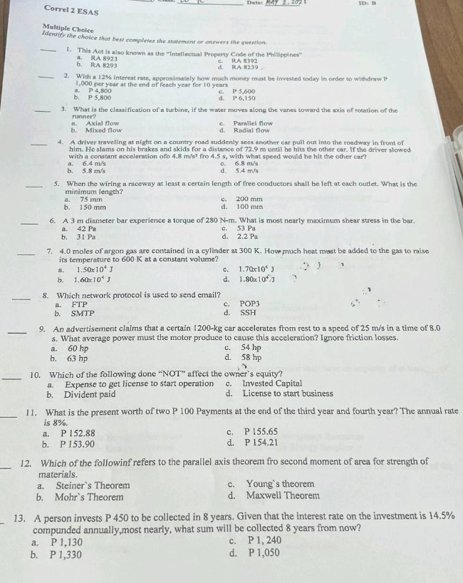 correl 2 esas\ndate: may 2, 2025\nid: b\nmultiple choice\nidentify the choice that best completes the statement or answers the question.\n1. this act is also known as the \intellectual property code of the philippines\\n a. ra 8293\n b. ra 8291\n c. ra 8292\n d. ra 8294\n2. with a 12% interest rate, approximately how much money must be invested today in order to withdraw p 1,000 at year - end of the next ten years?\n a. p 5,600\n b. p 5,800\n c. p 6,150\n d. p 6,500\n3. what is the classification of a turbine, if the water moves along the vanes toward the axis of rotation of the runner?\n a. axial flow\n b. mixed flow\n c. parallel flow\n d. radial flow\n4. a driver traveling at night on a country road. a deer jumps out onto the roadway in front of him. the driver slams on his brakes and skids for a distance of 9.0 m until he hits the other car. if the driver slowed with a constant acceleration of - 4.8 m/s² for 4.5 s, with what speed would he hit the other car?\n a. 6.4 m/s\n b. 5.8 m/s\n c. 6.8 m/s\n d. 5.4 m/s\n5. when the wiring a raceway at least a certain length of free conductors shall be left at each outlet. what is the minimum length?\n a. 150 mm\n b. 100 mm\n c. 200 mm\n d. 50 mm\n6. a 3 m diameter bar experience a torque of 280 n - m. what is most nearly maximum shear stress in the bar.\n a. 42 mpa\n b. 31 mpa\n c. 53 pa\n d. 2.2 pa\n7. 4.0 moles of argon gas are contained in a cylinder at 300 k. how much heat must be added to the gas to raise its temperature to 600 k at a constant volume?\n a. 1.50×10⁴ j\n b. 1.60×10⁴ j\n c. 1.70×10⁴ j\n d. 1.80×10⁴ j\n8. which network protocol is used to send email?\n a. ftp\n b. smtp\n c. pop3\n d. ssh\n9. an advertisement claims that a certain 1200 - kg car accelerates from rest to a speed of 25 m/s in a time of 8.0 s. what average power must the motor produce to cause this acceleration? ignore friction losses.\n a. 60 hp\n b. 63 hp\n c. 54 hp\n d. 58 hp\n10. which of the following done \not\ affect the owners equity?\n a. expense to get license to start operation\n b. invested capital\n c. dividend paid\n d. license to start business\n11. what is the present worth of two p 100 payments at the end of the third year and fourth year? the annual rate is 8%.\n a. p 152.88\n b. p 153.90\n c. p 155.65\n d. p 154.21\n12. which of the followinf refers to the parallel axis theorem fro second moment of area for strength of materials.\n a. steiners theorem\n b. mohrs theorem\n c. youngs theorem\n d. maxwell theorem\n13. a person invests p 450 to be collected in 8 years. given that the interest rate on the investment is 14.5% compounded annually, most nearly, what sum will be collected 8 years from now?\n a. p 1,130\n b. p 1,330\n c. p 1,240\n d. p 1,050