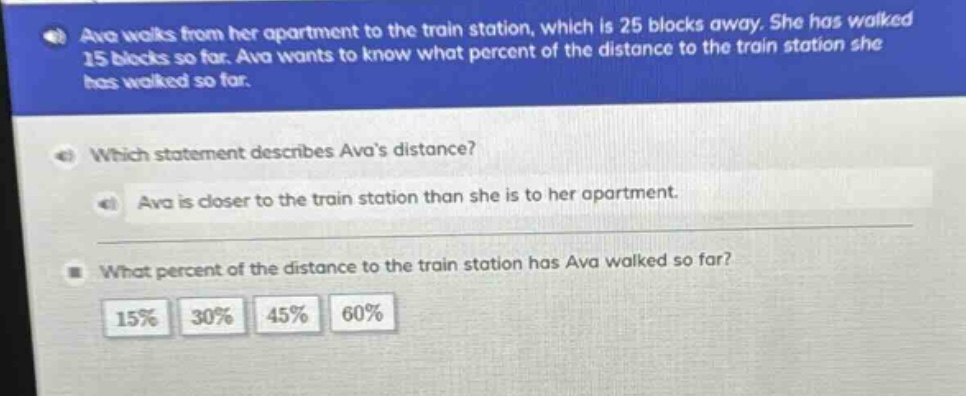 ava walks from her apartment to the train station, which is 25 blocks away. she has walked 15 blocks so far. ava wants to know what percent of the distance to the train station she has walked so far.\nwhich statement describes avas distance?\nava is closer to the train station than she is to her apartment.\nwhat percent of the distance to the train station has ava walked so far?\n15% 30% 45% 60%