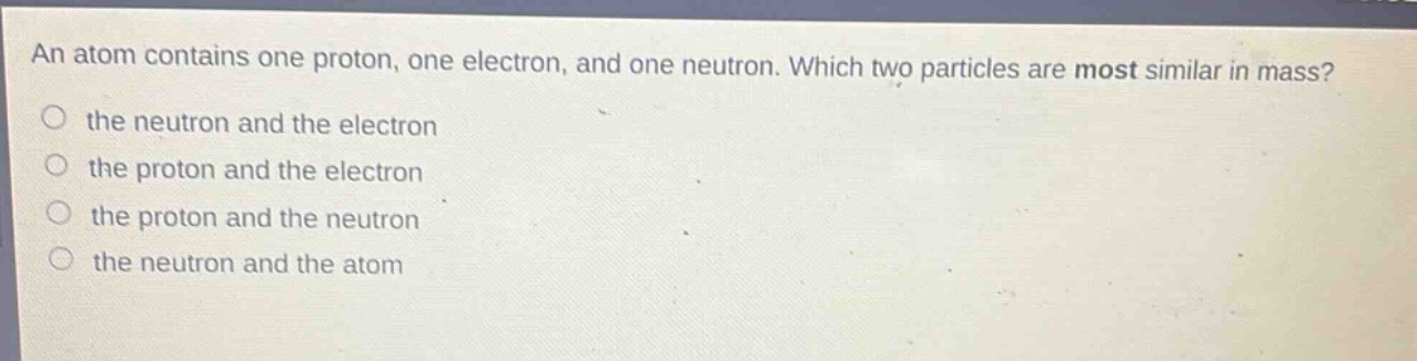 an atom contains one proton, one electron, and one neutron. which two particles are most similar in mass?\no the neutron and the electron\no the proton and the electron\no the proton and the neutron\no the neutron and the atom