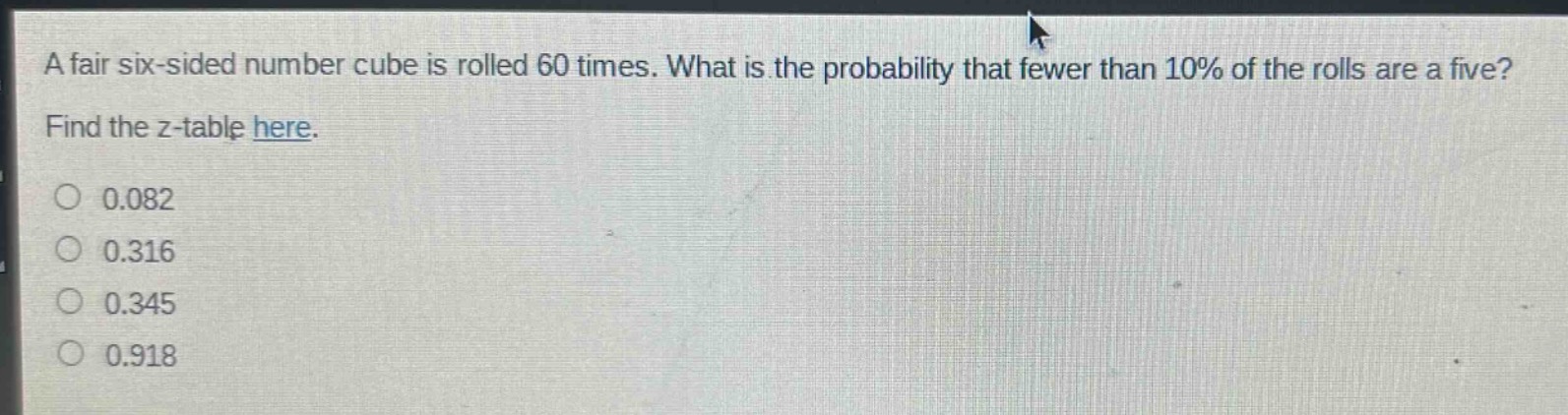 a fair six - sided number cube is rolled 60 times. what is the probability that fewer than 10% of the rolls are a five? find the z - table here. 0.082 0.316 0.345 0.918