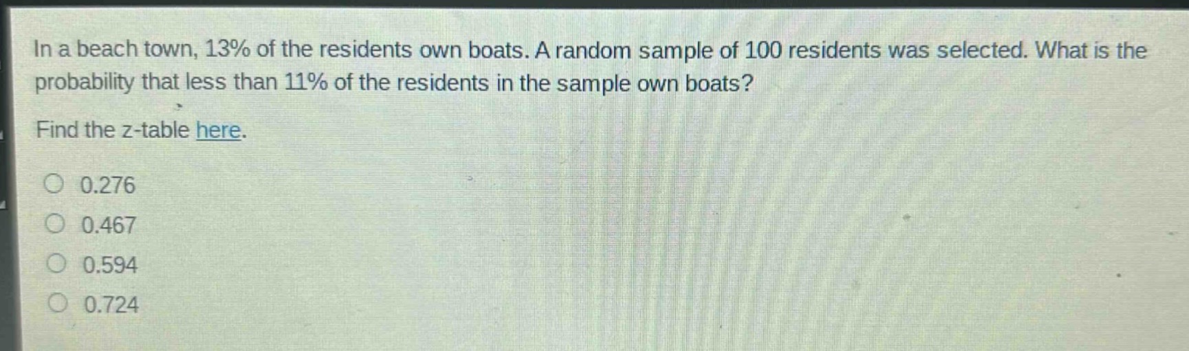 in a beach town, 13% of the residents own boats. a random sample of 100 residents was selected. what is the probability that less than 11% of the residents in the sample own boats? find the z - table here. 0.276 0.467 0.594 0.724