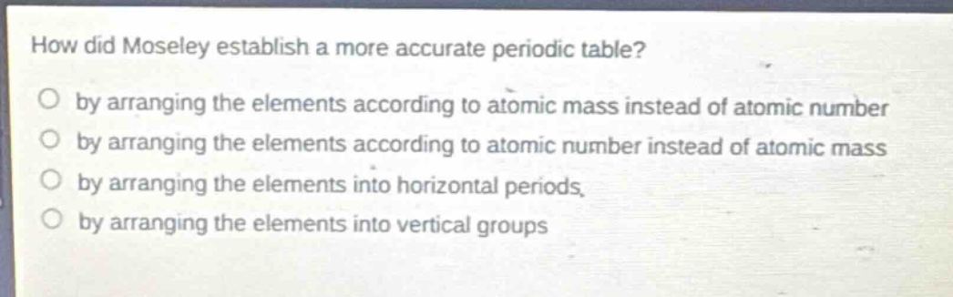 how did moseley establish a more accurate periodic table?\no by arranging the elements according to atomic mass instead of atomic number\no by arranging the elements according to atomic number instead of atomic mass\no by arranging the elements into horizontal periods\no by arranging the elements into vertical groups