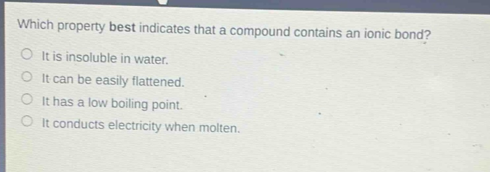 which property best indicates that a compound contains an ionic bond?\nit is insoluble in water.\nit can be easily flattened.\nit has a low boiling point.\nit conducts electricity when molten.