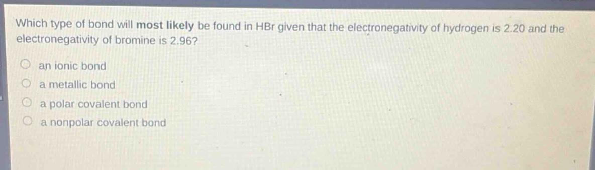 which type of bond will most likely be found in hbr given that the electronegativity of hydrogen is 2.20 and the electronegativity of bromine is 2.96?\n○ an ionic bond\n○ a metallic bond\n○ a polar covalent bond\n○ a nonpolar covalent bond