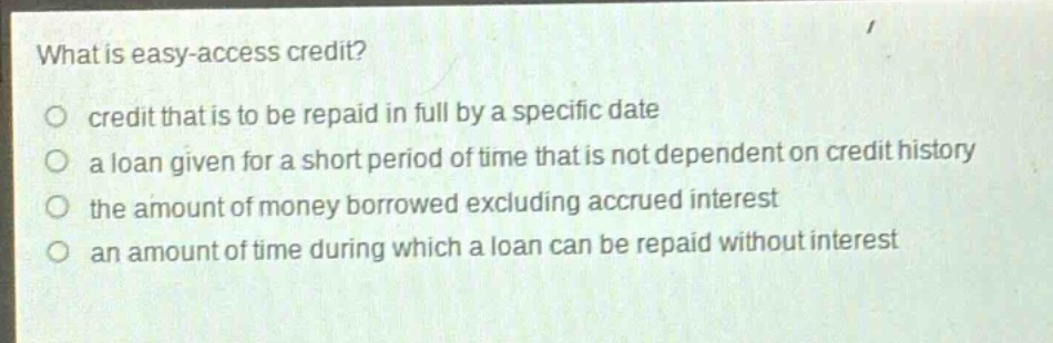 what is easy - access credit?\no credit that is to be repaid in full by a specific date\no a loan given for a short period of time that is not dependent on credit history\no the amount of money borrowed excluding accrued interest\no an amount of time during which a loan can be repaid without interest