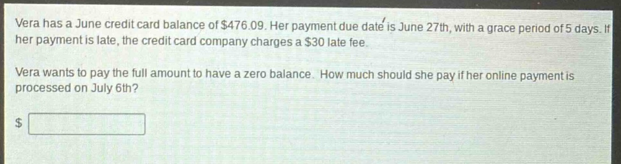 vera has a june credit card balance of $476.09. her payment due date is june 27th, with a grace period of 5 days. if her payment is late, the credit card company charges a $30 late fee. vera wants to pay the full amount to have a zero balance. how much should she pay if her online payment is processed on july 6th?