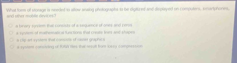 what form of storage is needed to allow analog photographs to be digitized and displayed on computers, smartphones, and other mobile devices?\n a binary system that consists of a sequence of ones and zeros\n a system of mathematical functions that create lines and shapes\n a clip art system that consists of raster graphics\n a system consisting of raw files that result from lossy compression