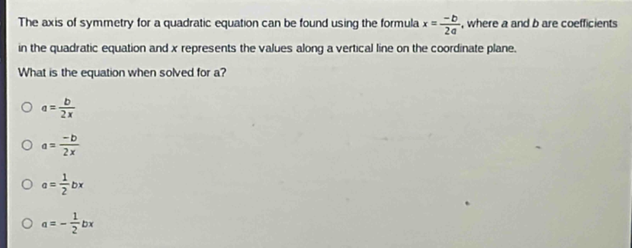 the axis of symmetry for a quadratic equation can be found using the formula $x = \\frac{-b}{2a}$, where a and b are coefficients in the quadratic equation and x represents the values along a vertical line on the coordinate plane. what is the equation when solved for a?\n$a = \\frac{b}{2x}$\n$a = \\frac{-b}{2x}$\n$a = \\frac{1}{2}bx$\n$a = -\\frac{1}{2}bx$