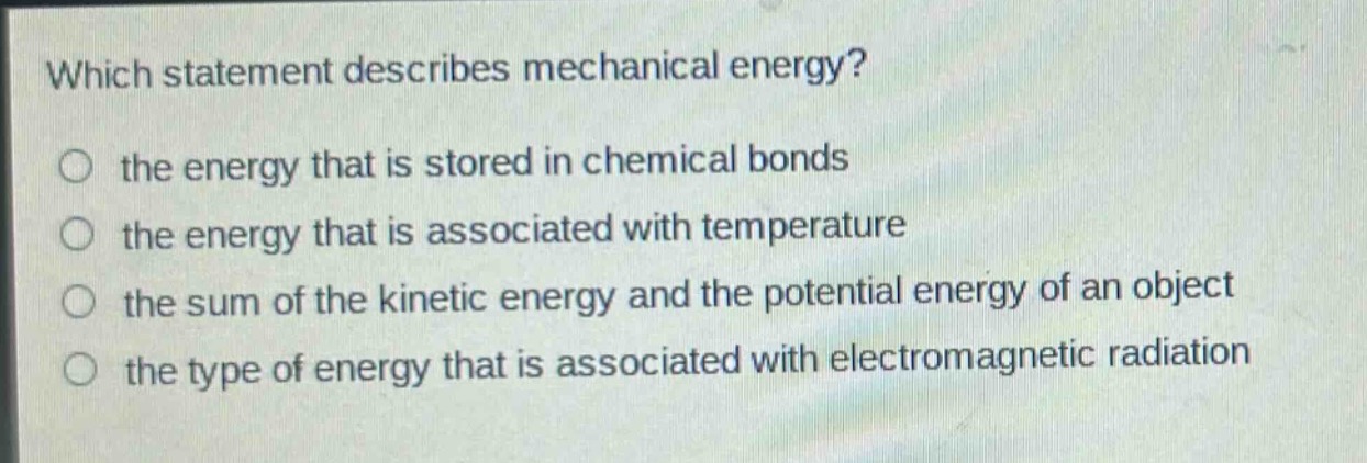 which statement describes mechanical energy?\no the energy that is stored in chemical bonds\no the energy that is associated with temperature\no the sum of the kinetic energy and the potential energy of an object\no the type of energy that is associated with electromagnetic radiation