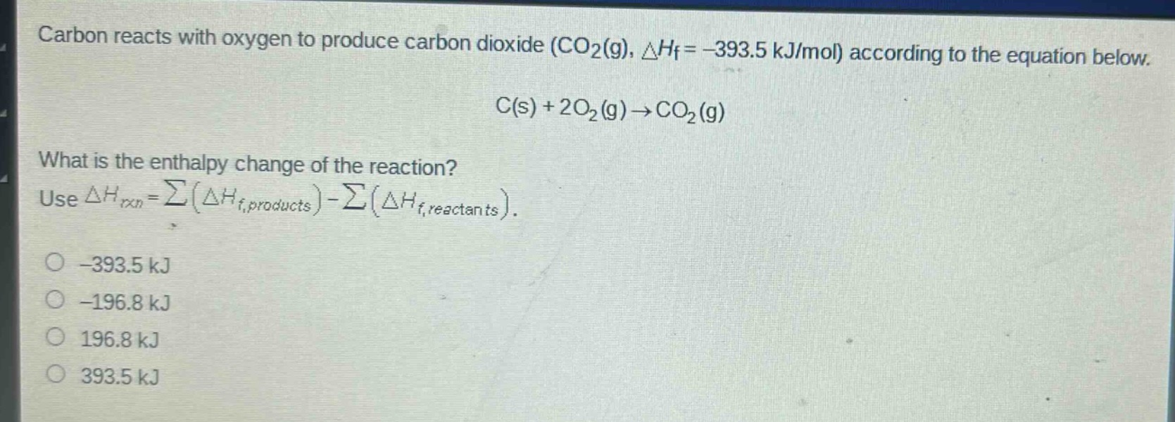 carbon reacts with oxygen to produce carbon dioxide (co₂(g), △hf = -393.5 kj/mol) according to the equation below.\nc(s) + 2o₂(g) → co₂(g)\nwhat is the enthalpy change of the reaction?\nuse △hrxn = ∑(△hf,products) - ∑(△hf,reactants).\n-393.5 kj\n-196.8 kj\n196.8 kj\n393.5 kj