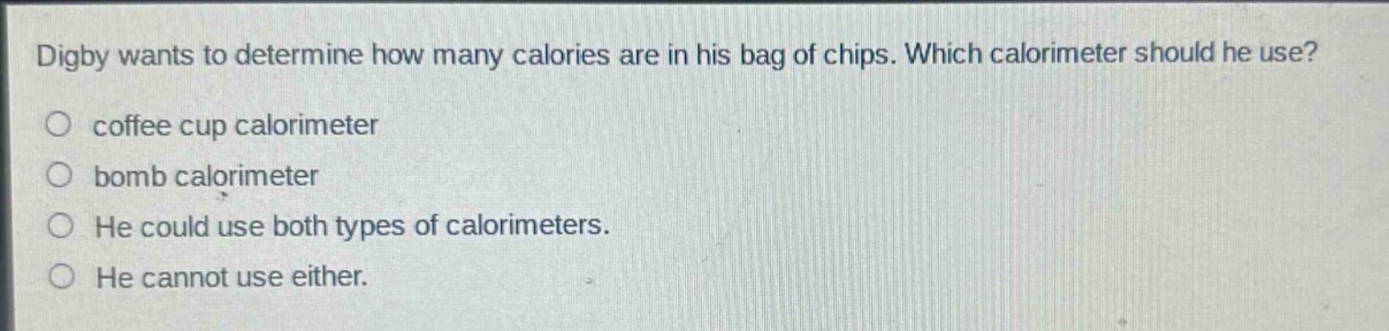 digby wants to determine how many calories are in his bag of chips. which calorimeter should he use?\ncoffee cup calorimeter\nbomb calorimeter\nhe could use both types of calorimeters.\nhe cannot use either.