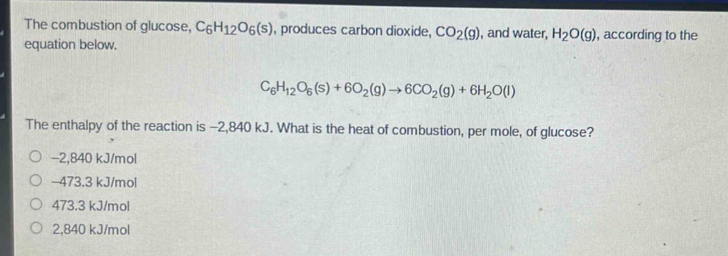 the combustion of glucose, c₆h₁₂o₆(s), produces carbon dioxide, co₂(g), and water, h₂o(g), according to the equation below.\n\nc₆h₁₂o₆(s) + 6o₂(g)→6co₂(g) + 6h₂o(l)\n\nthe enthalpy of the reaction is -2,840 kj. what is the heat of combustion, per mole, of glucose?\n-2,840 kj/mol\n-473.3 kj/mol\n473.3 kj/mol\n2,840 kj/mol