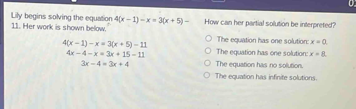 lily begins solving the equation 4(x - 1)-x = 3(x + 5)-11. her work is shown below.\n4(x - 1)-x = 3(x + 5)-11\n4x - 4 - x = 3x + 15 - 11\n3x - 4 = 3x + 4\nhow can her partial solution be interpreted?\nthe equation has one solution: x = 0.\nthe equation has one solution: x = 8.\nthe equation has no solution.\nthe equation has infinite solutions.