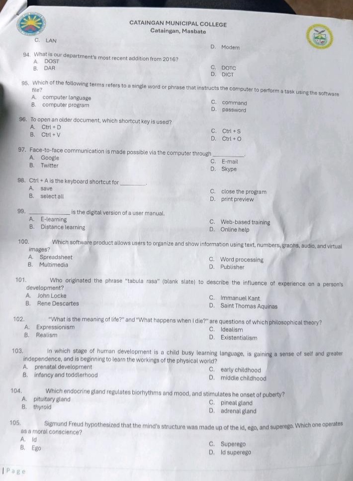 94. what is our departments most recent addition from 2016?\na. dost\nb. dar\nc. dot c\nd. dict\n95. which of the following terms refers to a single word or phrase that instructs the computer to perform a task using the software file?\na. computer language\nb. computer program\nc. command\nd. password\n96. to open an older document, which shortcut key is used?\na. ctrl + d\nb. ctrl + v\nc. ctrl + s\nd. ctrl + o\n97. face - to - face communication is made possible via the computer through ______.\na. google\nb. twitter\nc. e - mail\nd. skype\n98. ctrl + a is the keyboard shortcut for ______.\na. save\nb. select all\nc. close the program\nd. print preview\n99. ____________ is the digital version of a user manual.\na. e - learning\nb. distance learning\nc. web - based training\nd. online help\n100. which software product allows users to organize and show information such as text, numbers, graphics, audio, and virtual images?\na. spreadsheet\nb. multimedia\nc. word processing\nd. publisher\n101. who originated the phrase \tabula rasa\ (blank slate) to describe the influence of experience on a persons development?\na. john locke\nb. rene descartes\nc. immanuel kant\nd. saint thomas aquinas\n102. \what is the meaning of life?\ and \what happens when i die?\ are questions of which philosophical theory?\na. expressionism\nb. realism\nc. idealism\nd. existentialism\n103. in which stage of human development is a child busy learning language, is gaining a sense of self and greater independence, and is beginning to learn the workings of the physical world?\na. prenatal development\nb. infancy and toddlerhood\nc. early childhood\nd. middle childhood\n104. which endocrine gland regulates biorhythms and mood, and stimulates the onset of puberty?\na. pituitary gland\nb. thyroid\nc. pineal gland\nd. adrenal gland\n105. sigmund freud hypothesized that the minds structure was made up of the id, ego, and superego. which one operates as a moral conscience?\na. id\nb. ego\nc. superego\nd. id superego