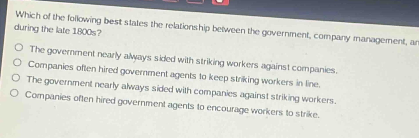 which of the following best states the relationship between the government, company management, and striking workers during the late 1800s?\nthe government nearly always sided with striking workers against companies.\ncompanies often hired government agents to keep striking workers in line.\nthe government nearly always sided with companies against striking workers.\ncompanies often hired government agents to encourage workers to strike.