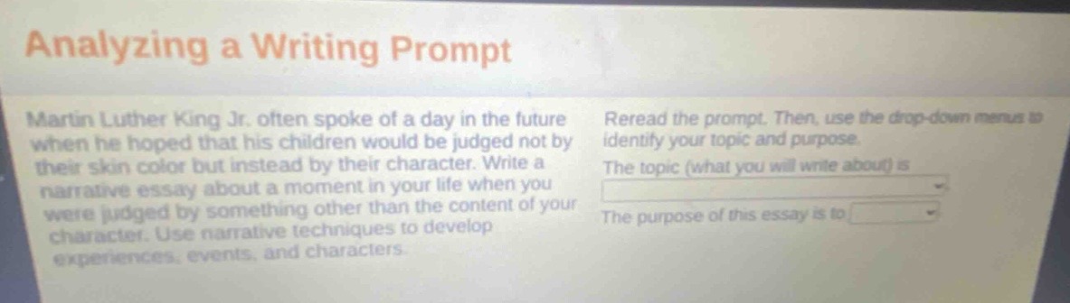 analyzing a writing prompt\nmartin luther king jr. often spoke of a day in the future when he hoped that his children would be judged not by their skin color but instead by their character. write a narrative essay about a moment in your life when you were judged by something other than the content of your character. use narrative techniques to develop experiences, events, and characters.\nreread the prompt. then, use the drop - down menus to identify your topic and purpose.\nthe topic (what you will write about) is \nthe purpose of this essay is to