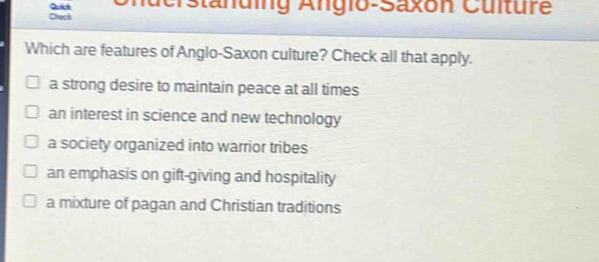 which are features of anglo - saxon culture? check all that apply.\n□ a strong desire to maintain peace at all times\n□ an interest in science and new technology\n□ a society organized into warrior tribes\n□ an emphasis on gift - giving and hospitality\n□ a mixture of pagan and christian traditions