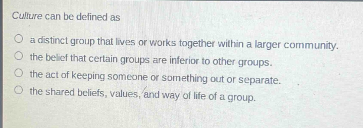 culture can be defined as\n○ a distinct group that lives or works together within a larger community.\n○ the belief that certain groups are inferior to other groups.\n○ the act of keeping someone or something out or separate.\n○ the shared beliefs, values, and way of life of a group.