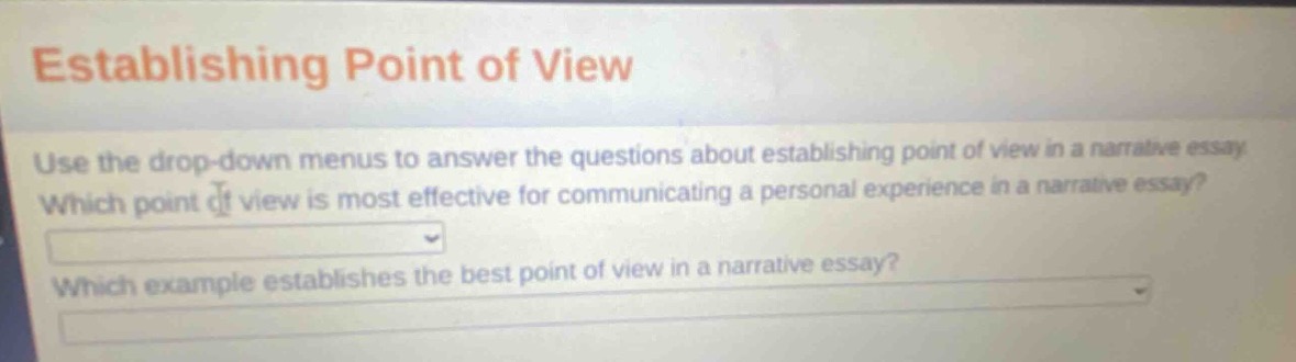 establishing point of view\nuse the drop - down menus to answer the questions about establishing point of view in a narrative essay. which point of view is most effective for communicating a personal experience in a narrative essay?\nwhich example establishes the best point of view in a narrative essay?