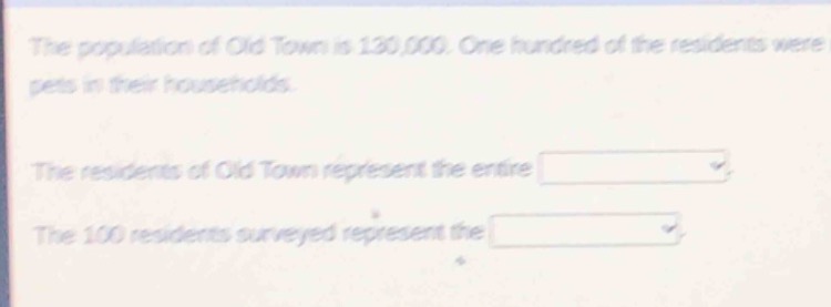 the population of old town is 130,000. one hundred of the residents have pets in their households. the residents of old town represent the entire blank. the 100 residents surveyed represent the blank.
