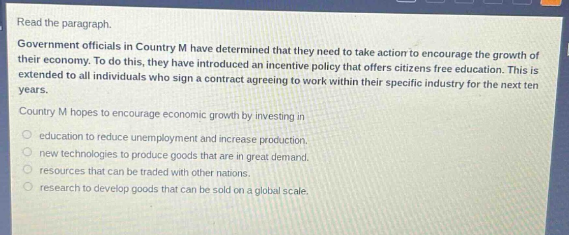 read the paragraph.\ngovernment officials in country m have determined that they need to take action to encourage the growth of their economy. to do this, they have introduced an incentive policy that offers citizens free education. this is extended to all individuals who sign a contract agreeing to work within their specific industry for the next ten years.\ncountry m hopes to encourage economic growth by investing in\neducation to reduce unemployment and increase production.\nnew technologies to produce goods that are in great demand.\nresources that can be traded with other nations.\nresearch to develop goods that can be sold on a global scale.
