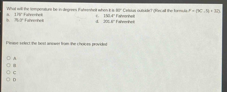 what will the temperature be in degrees fahrenheit when it is 80° celsius outside? (recall the formula f = (9c ÷ 5) + 32). a. 176° fahrenheit c. 150.4° fahrenheit b. 76.0° fahrenheit d. 201.6° fahrenheit please select the best answer from the choices provided