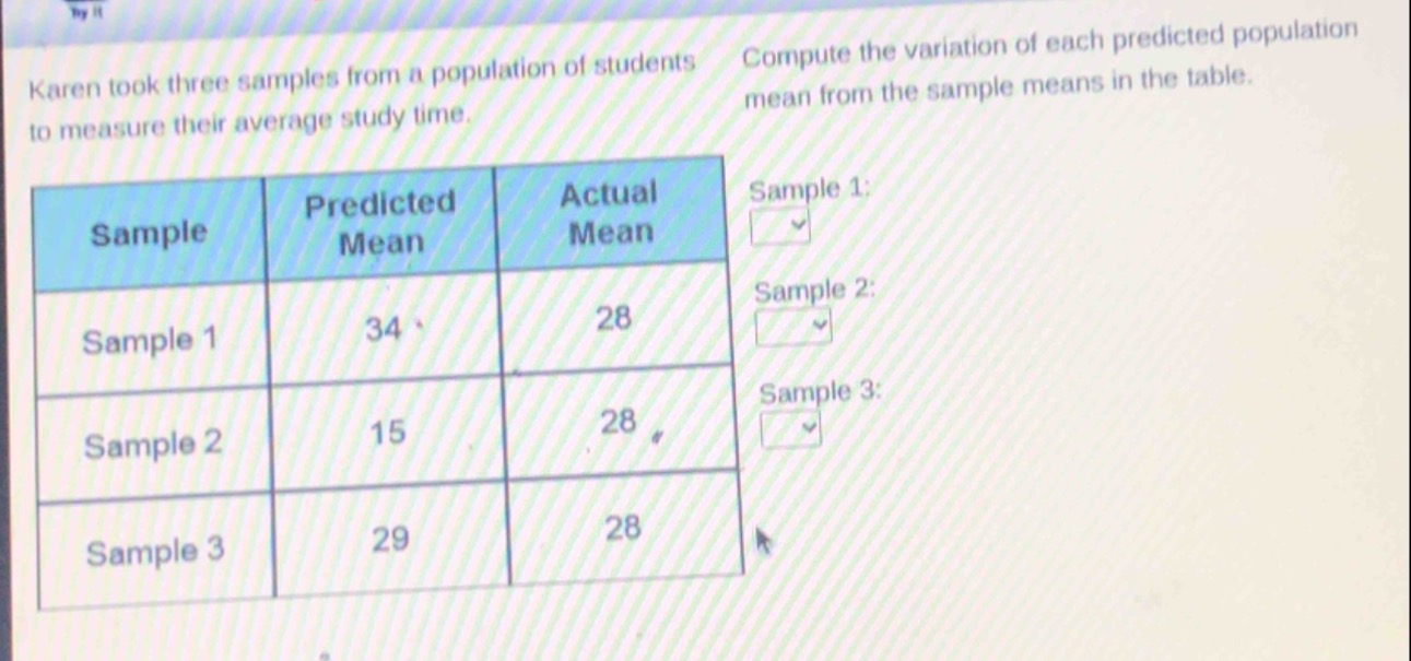 karen took three samples from a population of students to measure their average study time. compute the variation of each predicted population mean from the sample means in the table.\n| sample | predicted mean | actual mean |\n| ---- | ---- | ---- |\n| sample 1 | 34 | 28 |\n| sample 2 | 15 | 28 |\n| sample 3 | 29 | 28 |\nsample 1:\nsample 2:\nsample 3: