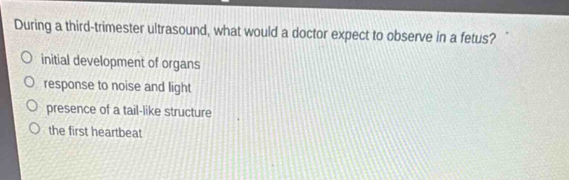during a third - trimester ultrasound, what would a doctor expect to observe in a fetus?\ninitial development of organs\nresponse to noise and light\npresence of a tail - like structure\nthe first heartbeat