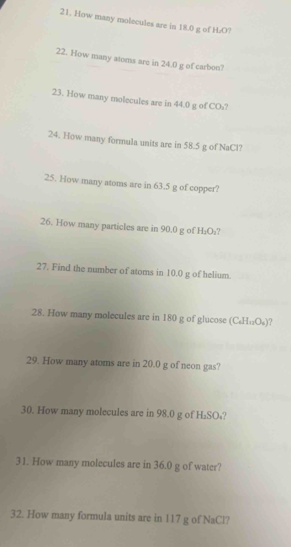 21. how many molecules are in 18.0 g of h₂o?\n22. how many atoms are in 24.0 g of carbon?\n23. how many molecules are in 44.0 g of co₂?\n24. how many formula units are in 58.5 g of nacl?\n25. how many atoms are in 63.5 g of copper?\n26. how many particles are in 90.0 g of h₂o₂?\n27. find the number of atoms in 10.0 g of helium.\n28. how many molecules are in 180 g of glucose (c₆h₁₂o₆)?\n29. how many atoms are in 20.0 g of neon gas?\n30. how many molecules are in 98.0 g of h₂so₄?\n31. how many molecules are in 36.0 g of water?\n32. how many formula units are in 117 g of nacl?