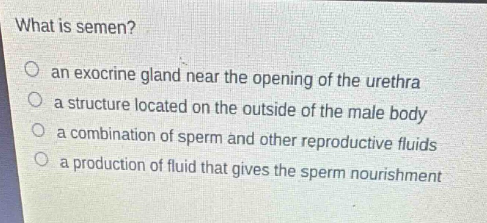 what is semen?\no an exocrine gland near the opening of the urethra\no a structure located on the outside of the male body\no a combination of sperm and other reproductive fluids\no a production of fluid that gives the sperm nourishment