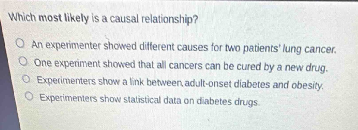 which most likely is a causal relationship?\no an experimenter showed different causes for two patients lung cancer.\no one experiment showed that all cancers can be cured by a new drug.\no experimenters show a link between adult - onset diabetes and obesity.\no experimenters show statistical data on diabetes drugs.
