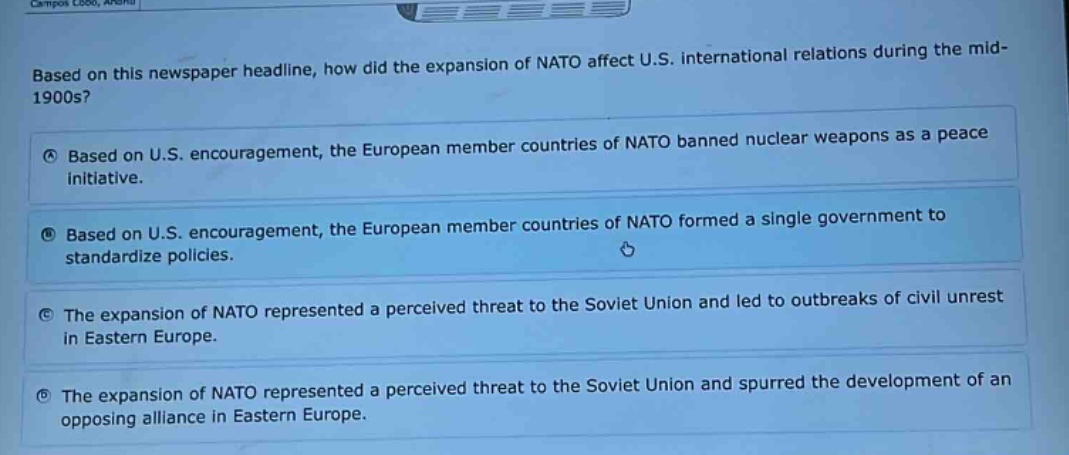 based on this newspaper headline, how did the expansion of nato affect u.s. international relations during the mid - 1900s?\na based on u.s. encouragement, the european member countries of nato banned nuclear weapons as a peace initiative.\nb based on u.s. encouragement, the european member countries of nato formed a single government to standardize policies.\nc the expansion of nato represented a perceived threat to the soviet union and led to outbreaks of civil unrest in eastern europe.\nd the expansion of nato represented a perceived threat to the soviet union and spurred the development of an opposing alliance in eastern europe.