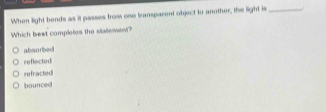 when light bends as it passes from one transparent object to another, the light is \nwhich best completes the statement?\nabsorbed\nreflected\nrefracted\nbounced