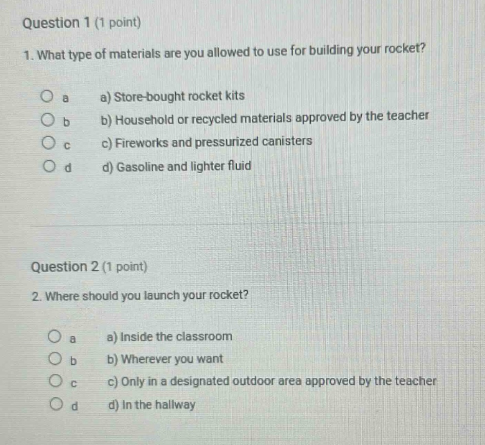 question 1 (1 point)\n1. what type of materials are you allowed to use for building your rocket?\n a a) store - bought rocket kits\n b b) household or recycled materials approved by the teacher\n c c) fireworks and pressurized canisters\n d d) gasoline and lighter fluid\n\nquestion 2 (1 point)\n2. where should you launch your rocket?\n a a) inside the classroom\n b b) wherever you want\n c c) only in a designated outdoor area approved by the teacher\n d d) in the hallway