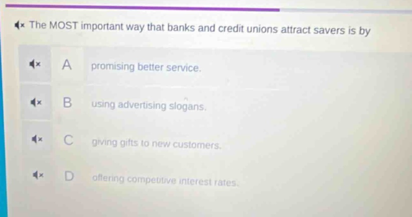 the most important way that banks and credit unions attract savers is by\na promising better service.\nb using advertising slogans.\nc giving gifts to new customers.\nd offering competitive interest rates.