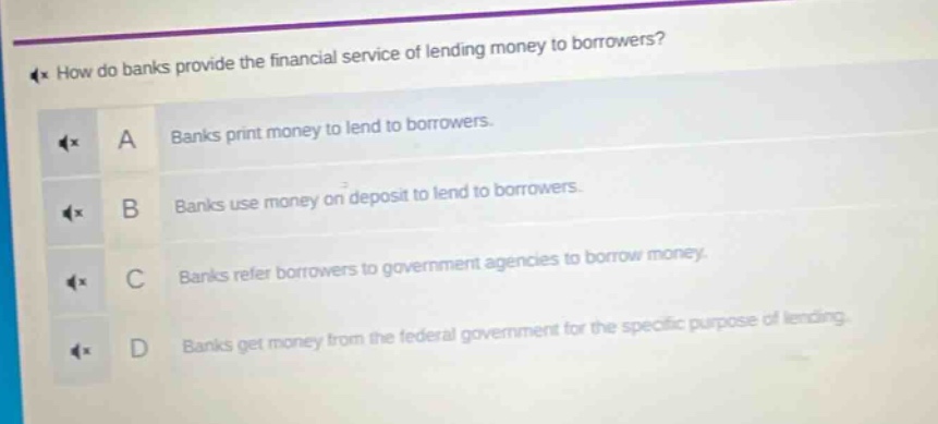 how do banks provide the financial service of lending money to borrowers?\na banks print money to lend to borrowers.\nb banks use money on deposit to lend to borrowers.\nc banks refer borrowers to government agencies to borrow money.\nd banks get money from the federal government for the specific purpose of lending.