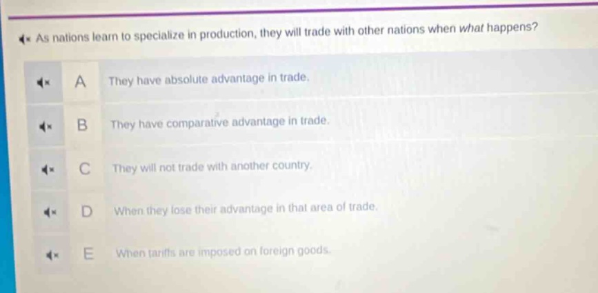 as nations learn to specialize in production, they will trade with other nations when what happens?\na they have absolute advantage in trade.\nb they have comparative advantage in trade.\nc they will not trade with another country.\nd when they lose their advantage in that area of trade.\ne when tariffs are imposed on foreign goods.