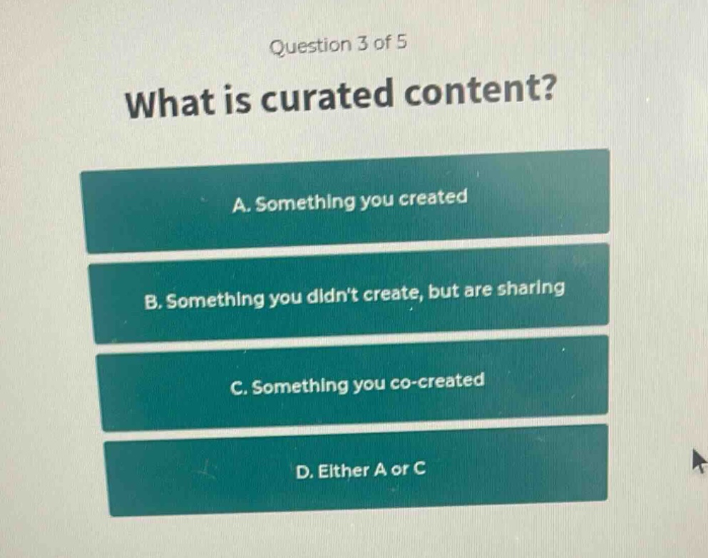 question 3 of 5\nwhat is curated content?\na. something you created\nb. something you didnt create, but are sharing\nc. something you co - created\nd. either a or c