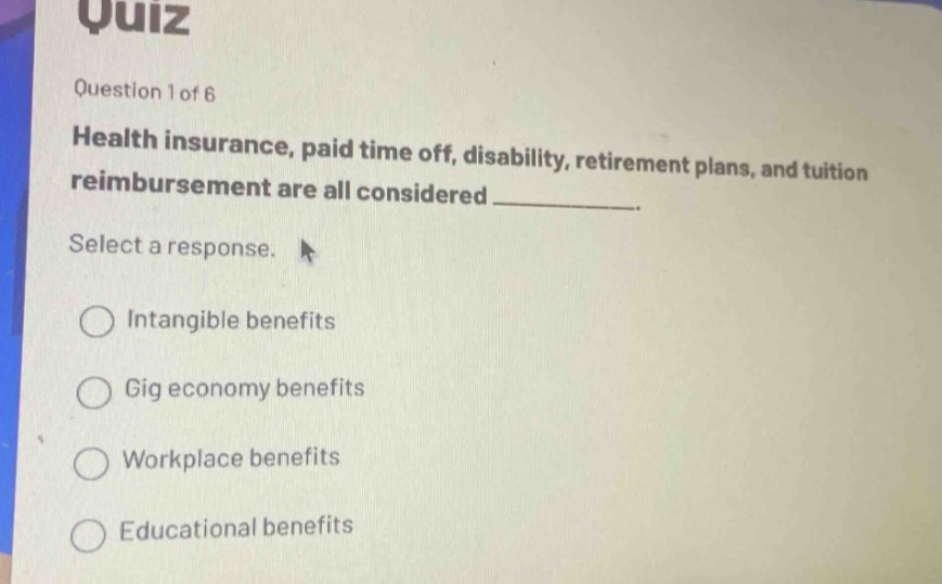 quiz\nquestion 1 of 6\nhealth insurance, paid time off, disability, retirement plans, and tuition reimbursement are all considered __________.\nselect a response.\nintangible benefits\ngig economy benefits\nworkplace benefits\neducational benefits
