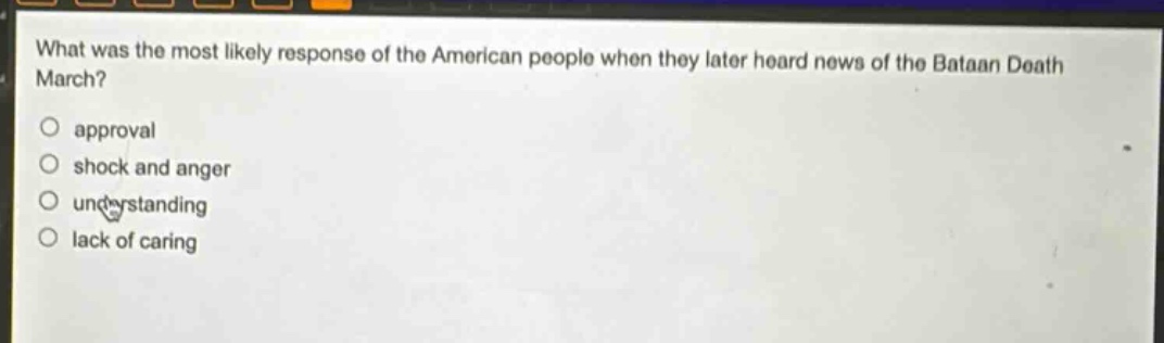 what was the most likely response of the american people when they later heard news of the bataan death march?\napproval\nshock and anger\nunderstanding\nlack of caring