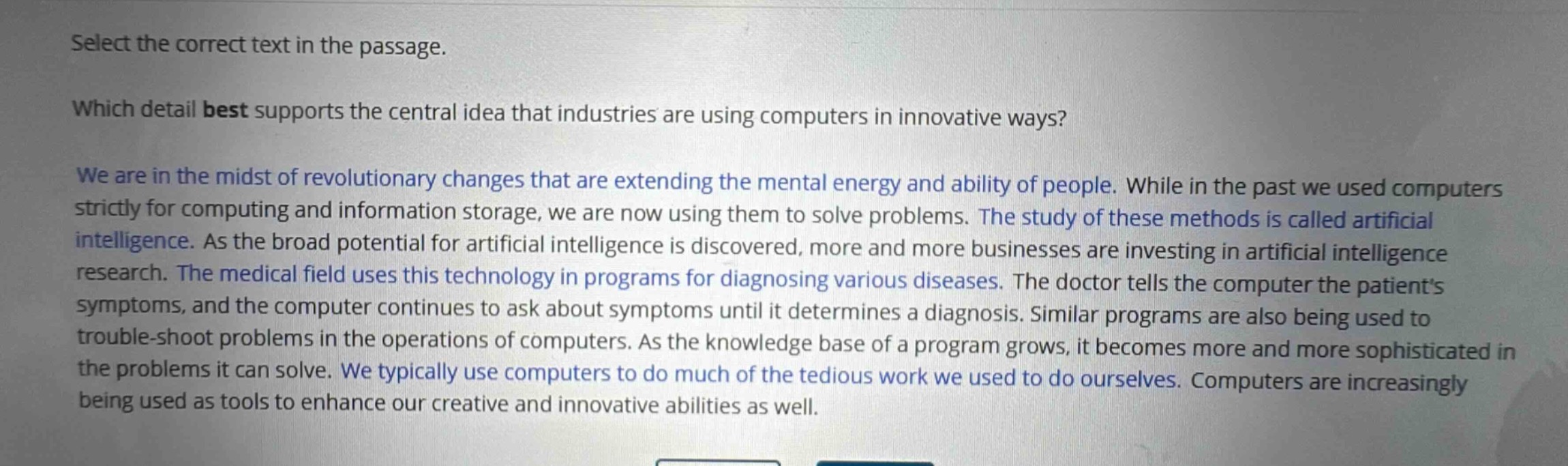 select the correct text in the passage.\nwhich detail best supports the central idea that industries are using computers in innovative ways?\nwe are in the midst of revolutionary changes that are extending the mental energy and ability of people. while in the past we used computers strictly for computing and information storage, we are now using them to solve problems. the study of these methods is called artificial intelligence. as the broad potential for artificial intelligence is discovered, more and more businesses are investing in artificial intelligence research. the medical field uses this technology in programs for diagnosing various diseases. the doctor tells the computer the patients symptoms, and the computer continues to ask about symptoms until it determines a diagnosis. similar programs are also being used to trouble - shoot problems in the operations of computers. as the knowledge base of a program grows, it becomes more and more sophisticated in the problems it can solve. we typically use computers to do much of the tedious work we used to do ourselves. computers are increasingly being used as tools to enhance our creative and innovative abilities as well.