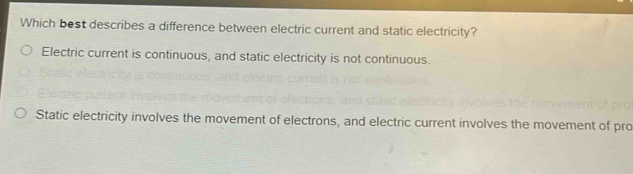 which best describes a difference between electric current and static electricity?\no electric current is continuous, and static electricity is not continuous.\no static electricity is continuous, and electric current is not continuous.\no electric current involves the movement of electrons, and static electricity involves the movement of protons.\no static electricity involves the movement of electrons, and electric current involves the movement of protons.