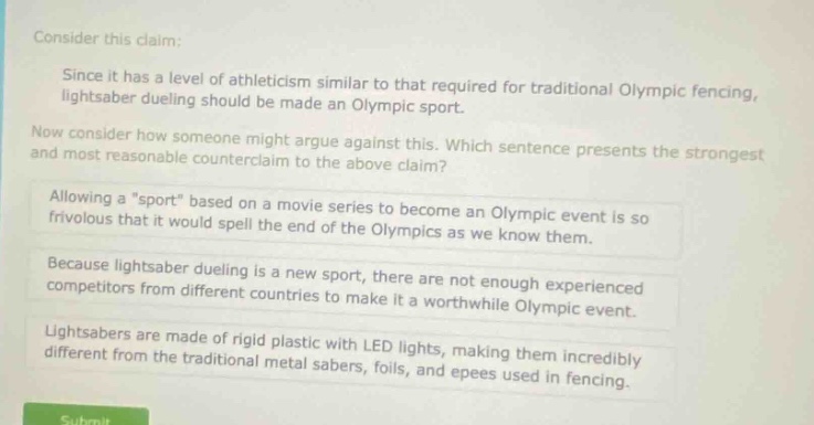 consider this claim: since it has a level of athleticism similar to that required for traditional olympic fencing, lightsaber dueling should be made an olympic sport. now consider how someone might argue against this. which sentence presents the strongest and most reasonable counter - claim to the above claim? allowing a \sport\ based on a movie series to become an olympic event is so frivolous that it would spell the end of the olympics as we know them. because lightsaber dueling is a new sport, there are not enough experienced competitors from different countries to make it a worthwhile olympic event. lightsabers are made of rigid plastic with led lights, making them incredibly different from the traditional metal sabers, foils, and epees used in fencing.
