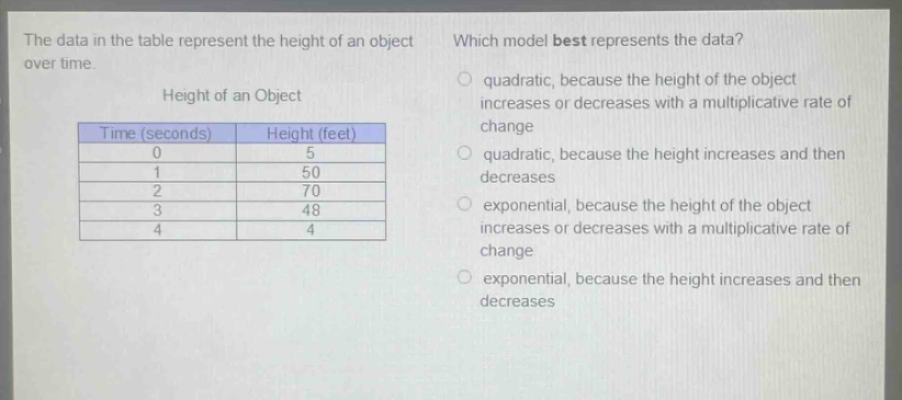 the data in the table represent the height of an object over time. which model best represents the data? height of an object\n| time (seconds) | height (feet) |\n| ---- | ---- |\n| 0 | 5 |\n| 1 | 50 |\n| 2 | 70 |\n| 3 | 48 |\n| 4 | 4 |\nquadratic, because the height of the object increases or decreases with a multiplicative rate of change\nquadratic, because the height increases and then decreases\nexponential, because the height of the object increases or decreases with a multiplicative rate of change\nexponential, because the height increases and then decreases