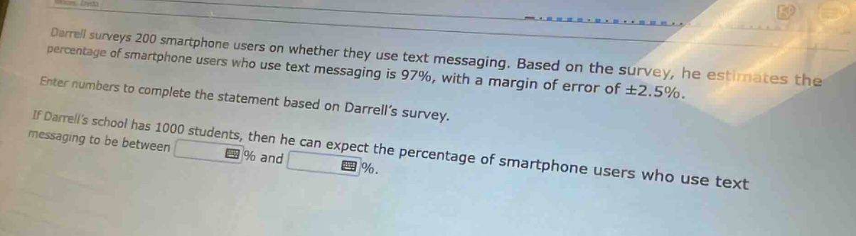 darrell surveys 200 smartphone users on whether they use text messaging. based on the survey, he estimates the percentage of smartphone users who use text messaging is 97%, with a margin of error of ±2.5%. enter numbers to complete the statement based on darrell’s survey. if darrell’s school has 1000 students, then he can expect the percentage of smartphone users who use text messaging to be between % and %.